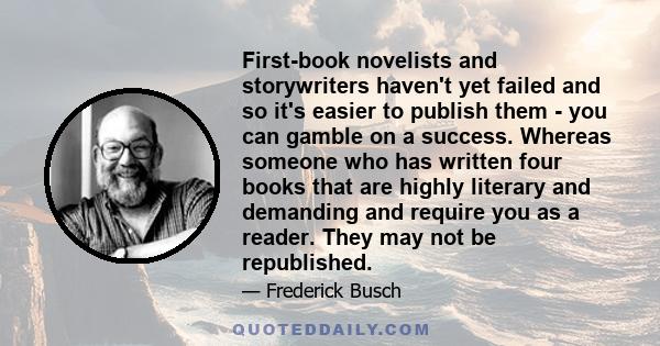 First-book novelists and storywriters haven't yet failed and so it's easier to publish them - you can gamble on a success. Whereas someone who has written four books that are highly literary and demanding and require