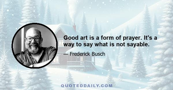 Good art is a form of prayer. It's a way to say what is not sayable.