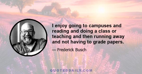 I enjoy going to campuses and reading and doing a class or teaching and then running away and not having to grade papers.