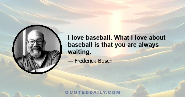 I love baseball. What I love about baseball is that you are always waiting.