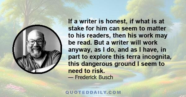 If a writer is honest, if what is at stake for him can seem to matter to his readers, then his work may be read. But a writer will work anyway, as I do, and as I have, in part to explore this terra incognita, this