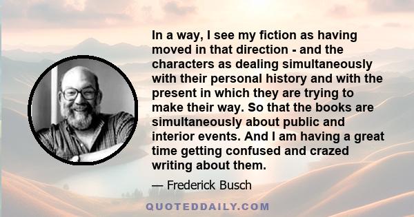 In a way, I see my fiction as having moved in that direction - and the characters as dealing simultaneously with their personal history and with the present in which they are trying to make their way. So that the books