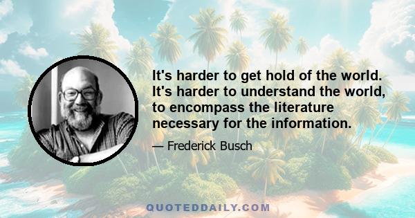 It's harder to get hold of the world. It's harder to understand the world, to encompass the literature necessary for the information.