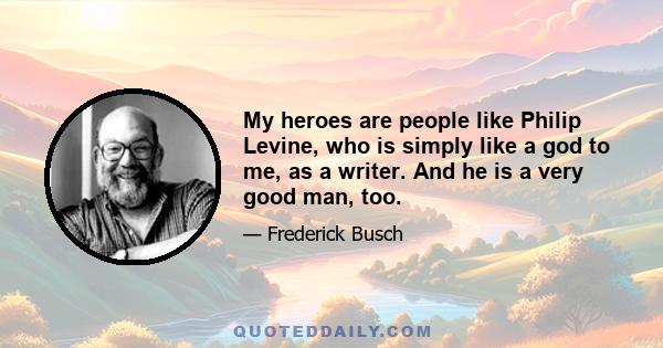 My heroes are people like Philip Levine, who is simply like a god to me, as a writer. And he is a very good man, too.