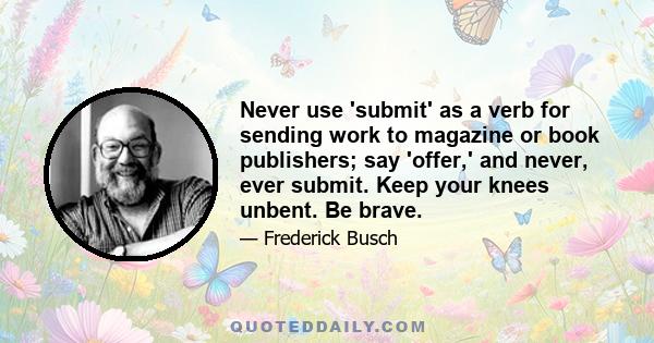 Never use 'submit' as a verb for sending work to magazine or book publishers; say 'offer,' and never, ever submit. Keep your knees unbent. Be brave.