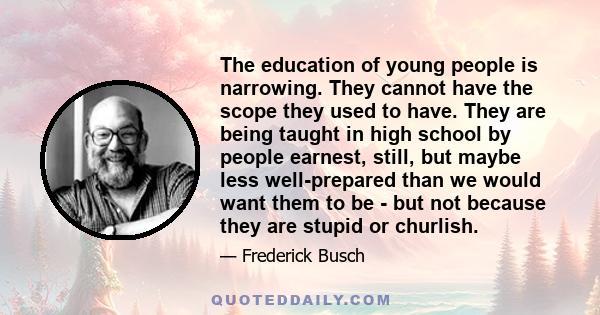 The education of young people is narrowing. They cannot have the scope they used to have. They are being taught in high school by people earnest, still, but maybe less well-prepared than we would want them to be - but