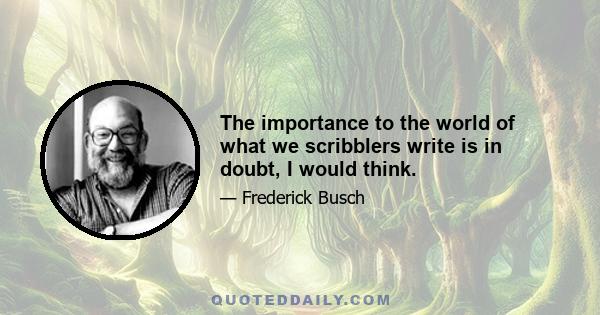 The importance to the world of what we scribblers write is in doubt, I would think.