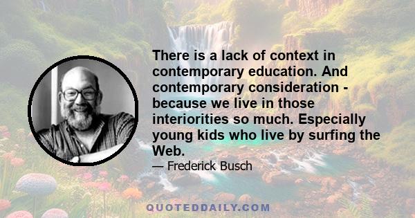 There is a lack of context in contemporary education. And contemporary consideration - because we live in those interiorities so much. Especially young kids who live by surfing the Web.