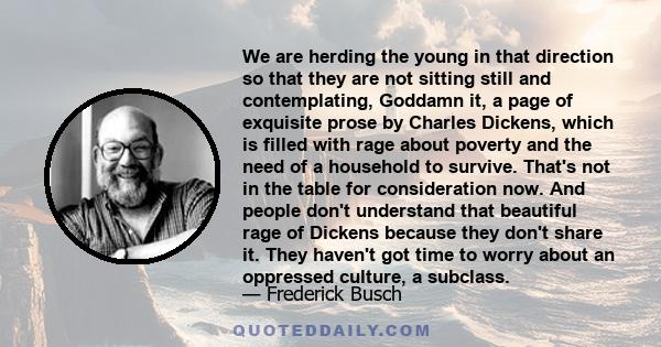 We are herding the young in that direction so that they are not sitting still and contemplating, Goddamn it, a page of exquisite prose by Charles Dickens, which is filled with rage about poverty and the need of a