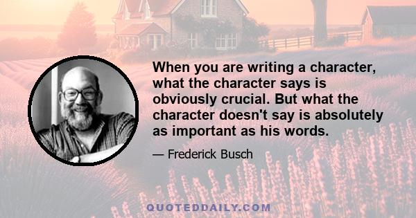 When you are writing a character, what the character says is obviously crucial. But what the character doesn't say is absolutely as important as his words.