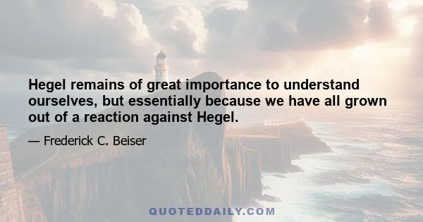 Hegel remains of great importance to understand ourselves, but essentially because we have all grown out of a reaction against Hegel.