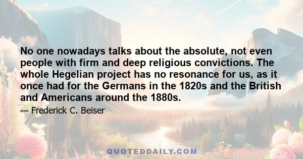 No one nowadays talks about the absolute, not even people with firm and deep religious convictions. The whole Hegelian project has no resonance for us, as it once had for the Germans in the 1820s and the British and