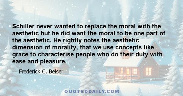 Schiller never wanted to replace the moral with the aesthetic but he did want the moral to be one part of the aesthetic. He rightly notes the aesthetic dimension of morality, that we use concepts like grace to