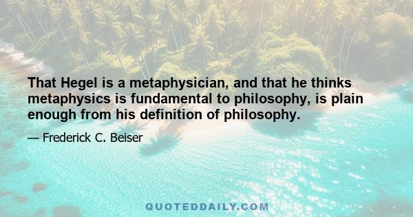 That Hegel is a metaphysician, and that he thinks metaphysics is fundamental to philosophy, is plain enough from his definition of philosophy.