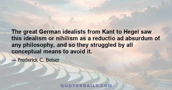 The great German idealists from Kant to Hegel saw this idealism or nihilism as a reductio ad absurdum of any philosophy, and so they struggled by all conceptual means to avoid it.