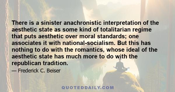 There is a sinister anachronistic interpretation of the aesthetic state as some kind of totalitarian regime that puts aesthetic over moral standards; one associates it with national-socialism. But this has nothing to do 