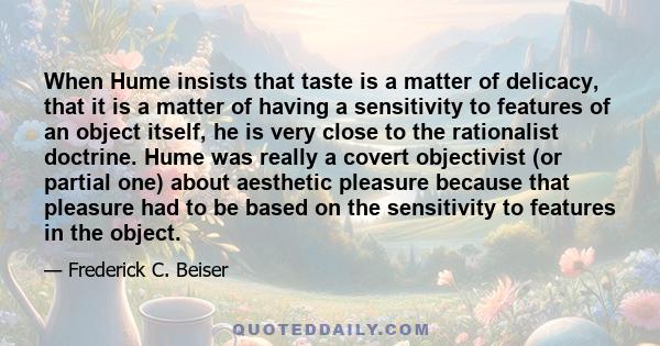 When Hume insists that taste is a matter of delicacy, that it is a matter of having a sensitivity to features of an object itself, he is very close to the rationalist doctrine. Hume was really a covert objectivist (or