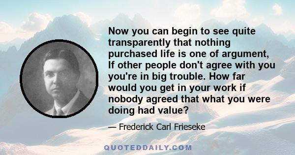 Now you can begin to see quite transparently that nothing purchased life is one of argument, If other people don't agree with you you're in big trouble. How far would you get in your work if nobody agreed that what you