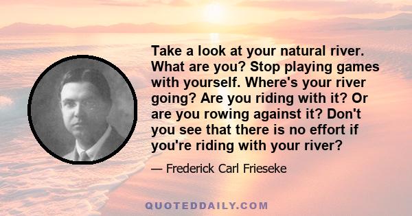 Take a look at your natural river. What are you? Stop playing games with yourself. Where's your river going? Are you riding with it? Or are you rowing against it? Don't you see that there is no effort if you're riding