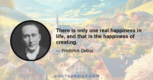 There is only one real happiness in life, and that is the happiness of creating.