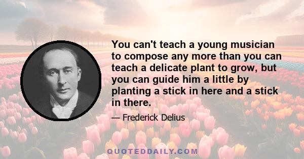 You can't teach a young musician to compose any more than you can teach a delicate plant to grow, but you can guide him a little by planting a stick in here and a stick in there.