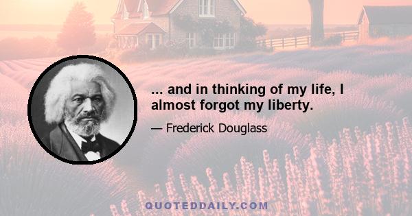 ... and in thinking of my life, I almost forgot my liberty.