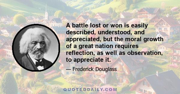 A battle lost or won is easily described, understood, and appreciated, but the moral growth of a great nation requires reflection, as well as observation, to appreciate it.