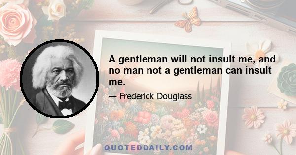 A gentleman will not insult me, and no man not a gentleman can insult me.