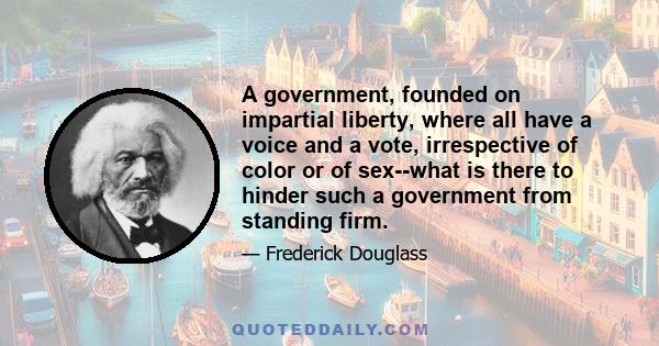 A government, founded on impartial liberty, where all have a voice and a vote, irrespective of color or of sex--what is there to hinder such a government from standing firm.