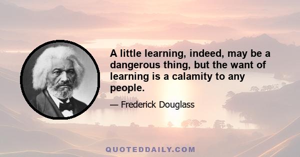 A little learning, indeed, may be a dangerous thing, but the want of learning is a calamity to any people.