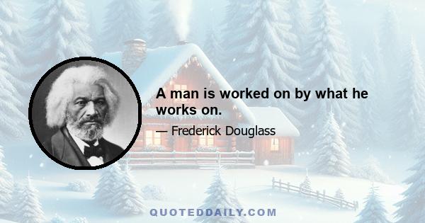 A man is worked on by what he works on.