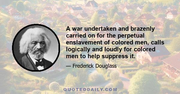 A war undertaken and brazenly carried on for the perpetual enslavement of colored men, calls logically and loudly for colored men to help suppress it.