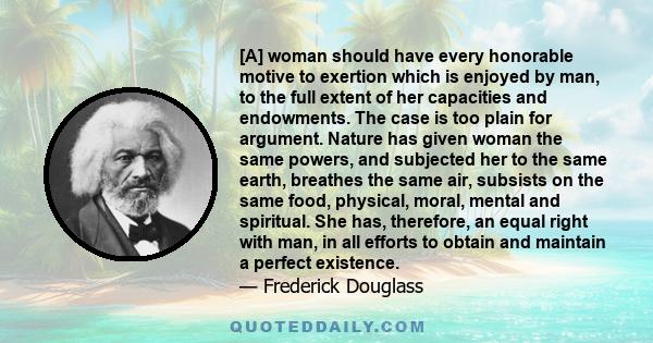 [A] woman should have every honorable motive to exertion which is enjoyed by man, to the full extent of her capacities and endowments. The case is too plain for argument. Nature has given woman the same powers, and