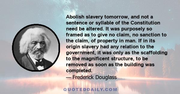 Abolish slavery tomorrow, and not a sentence or syllable of the Constitution need be altered. It was purposely so framed as to give no claim, no sanction to the claim, of property in man. If in its origin slavery had