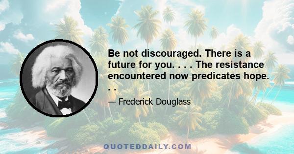 Be not discouraged. There is a future for you. . . . The resistance encountered now predicates hope. . .