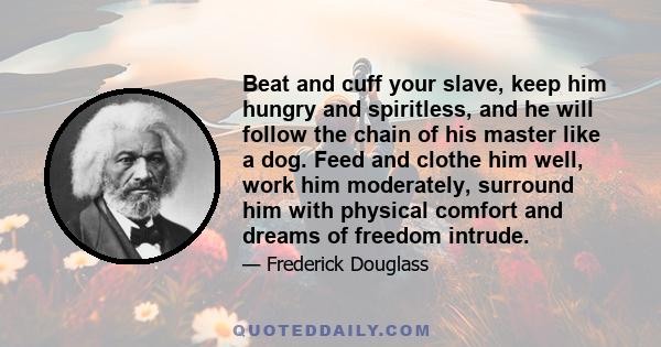 Beat and cuff your slave, keep him hungry and spiritless, and he will follow the chain of his master like a dog. Feed and clothe him well, work him moderately, surround him with physical comfort and dreams of freedom