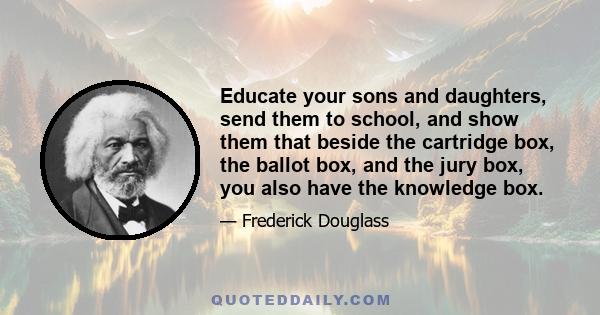 Educate your sons and daughters, send them to school, and show them that beside the cartridge box, the ballot box, and the jury box, you also have the knowledge box.