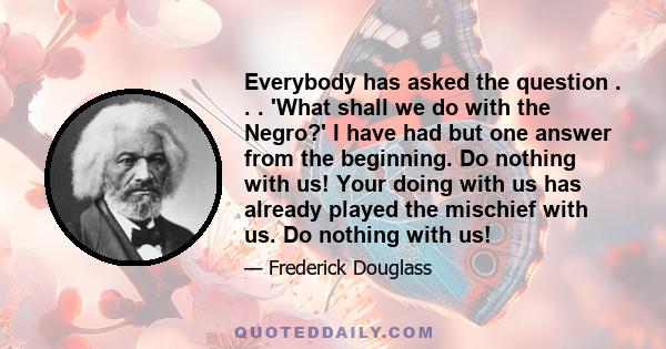 Everybody has asked the question . . . 'What shall we do with the Negro?' I have had but one answer from the beginning. Do nothing with us! Your doing with us has already played the mischief with us. Do nothing with us!