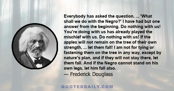 Everybody has asked the question, ... 'What shall we do with the Negro?' I have had but one answer from the beginning. Do nothing with us! You're doing with us has already played the mischief with us. Do nothing with