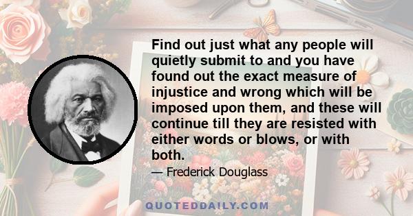 Find out just what any people will quietly submit to and you have found out the exact measure of injustice and wrong which will be imposed upon them, and these will continue till they are resisted with either words or