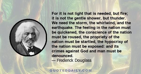 For it is not light that is needed, but fire; it is not the gentle shower, but thunder. We need the storm, the whirlwind, and the earthquake. The feeling in the nation must be quickened, the conscience of the nation