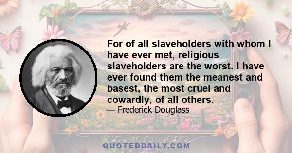 For of all slaveholders with whom I have ever met, religious slaveholders are the worst. I have ever found them the meanest and basest, the most cruel and cowardly, of all others.