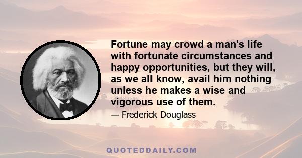 Fortune may crowd a man's life with fortunate circumstances and happy opportunities, but they will, as we all know, avail him nothing unless he makes a wise and vigorous use of them.