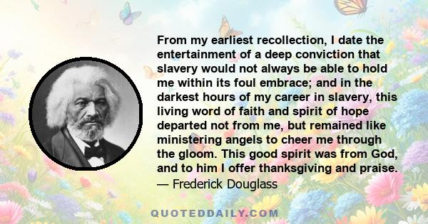 From my earliest recollection, I date the entertainment of a deep conviction that slavery would not always be able to hold me within its foul embrace; and in the darkest hours of my career in slavery, this living word