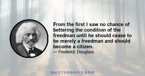 From the first I saw no chance of bettering the condition of the freedman until he should cease to be merely a freedman and should become a citizen.