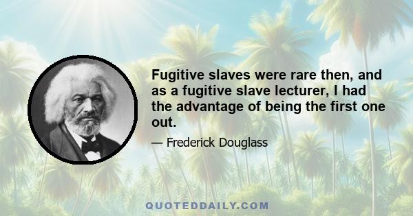 Fugitive slaves were rare then, and as a fugitive slave lecturer, I had the advantage of being the first one out.