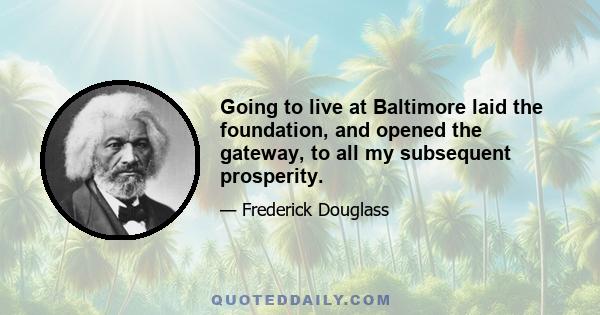 Going to live at Baltimore laid the foundation, and opened the gateway, to all my subsequent prosperity.