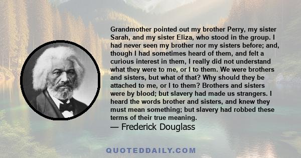 Grandmother pointed out my brother Perry, my sister Sarah, and my sister Eliza, who stood in the group. I had never seen my brother nor my sisters before; and, though I had sometimes heard of them, and felt a curious