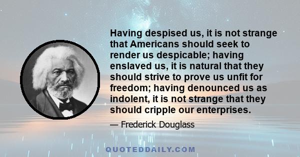 Having despised us, it is not strange that Americans should seek to render us despicable; having enslaved us, it is natural that they should strive to prove us unfit for freedom; having denounced us as indolent, it is