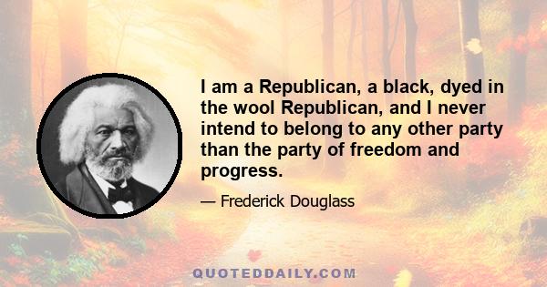 I am a Republican, a black, dyed in the wool Republican, and I never intend to belong to any other party than the party of freedom and progress.